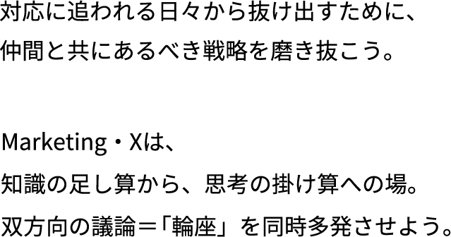 対応に追われる日々から抜け出すために、仲間と共にあるべき戦略を磨き抜こう。Marketing・Xは、知識の足し算から、思考の掛け算への場。双方向の議論＝「輪座」を同時多発させよう。